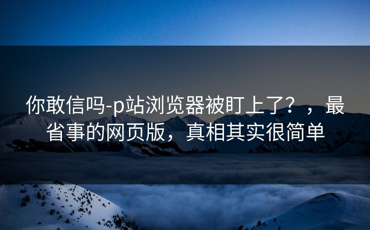 你敢信吗-p站浏览器被盯上了？，最省事的网页版，真相其实很简单