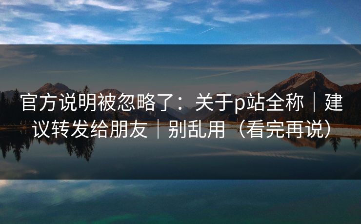 官方说明被忽略了：关于p站全称｜建议转发给朋友｜别乱用（看完再说）