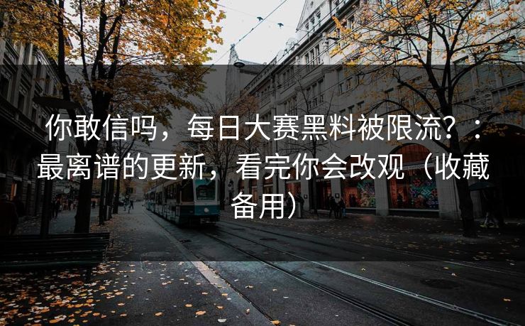 你敢信吗，每日大赛黑料被限流？：最离谱的更新，看完你会改观（收藏备用）