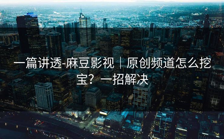 一篇讲透-麻豆影视｜原创频道怎么挖宝？一招解决