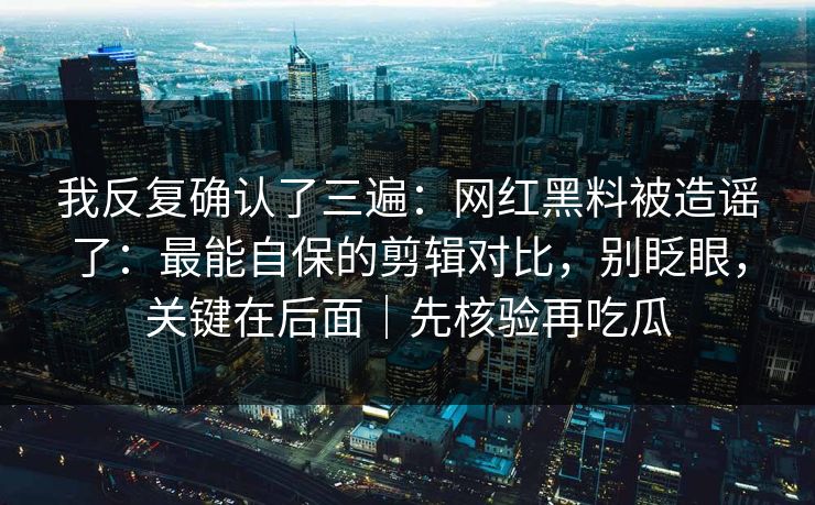 我反复确认了三遍：网红黑料被造谣了：最能自保的剪辑对比，别眨眼，关键在后面｜先核验再吃瓜