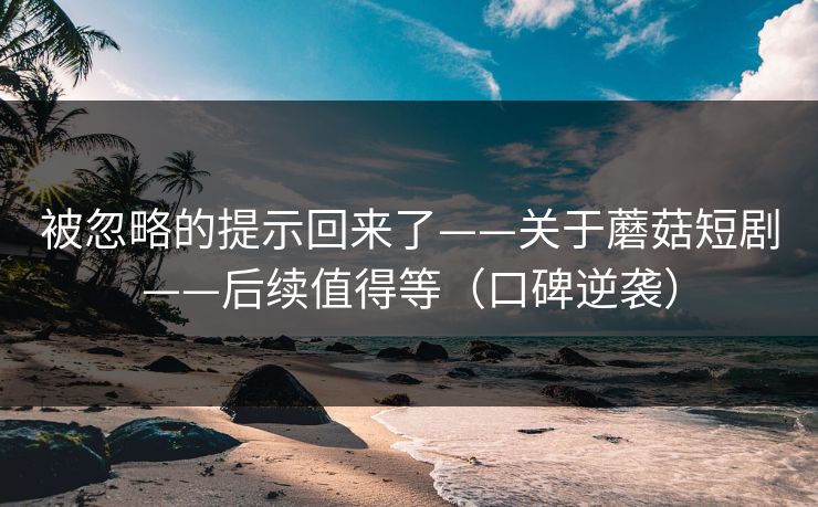 被忽略的提示回来了——关于蘑菇短剧——后续值得等（口碑逆袭）