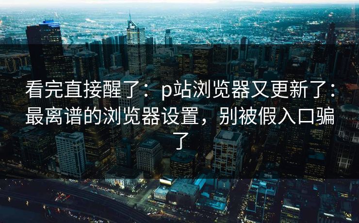 看完直接醒了：p站浏览器又更新了：最离谱的浏览器设置，别被假入口骗了