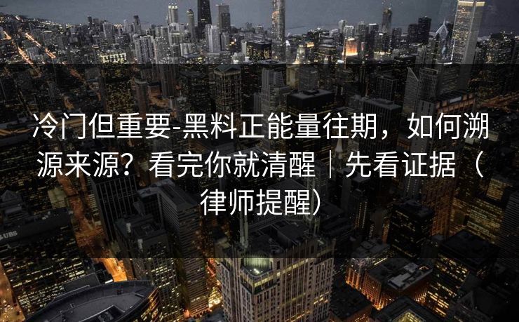 冷门但重要-黑料正能量往期，如何溯源来源？看完你就清醒｜先看证据（律师提醒）