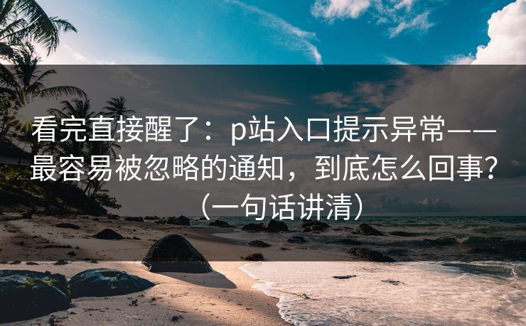 看完直接醒了：p站入口提示异常——最容易被忽略的通知，到底怎么回事？（一句话讲清）