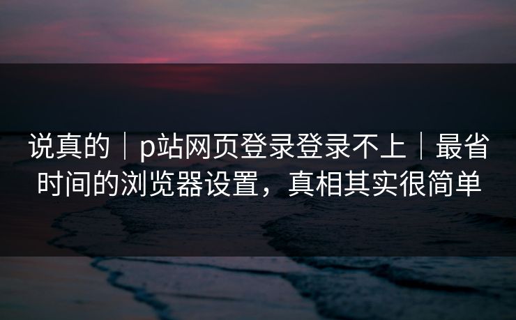 说真的｜p站网页登录登录不上｜最省时间的浏览器设置，真相其实很简单