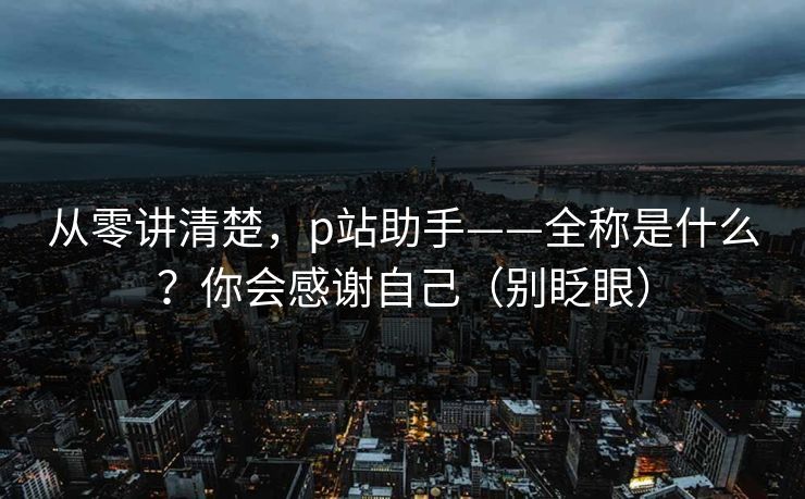 从零讲清楚，p站助手——全称是什么？你会感谢自己（别眨眼）