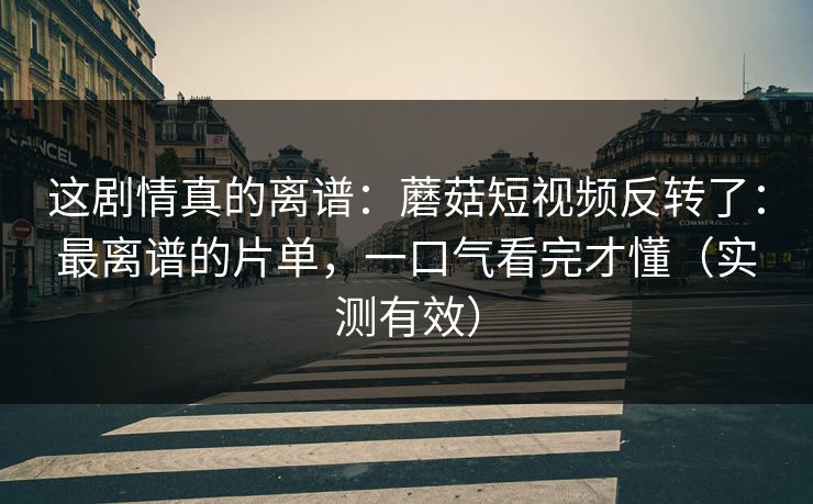这剧情真的离谱：蘑菇短视频反转了：最离谱的片单，一口气看完才懂（实测有效）