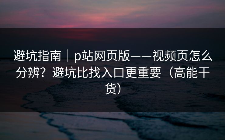 避坑指南｜p站网页版——视频页怎么分辨？避坑比找入口更重要（高能干货）