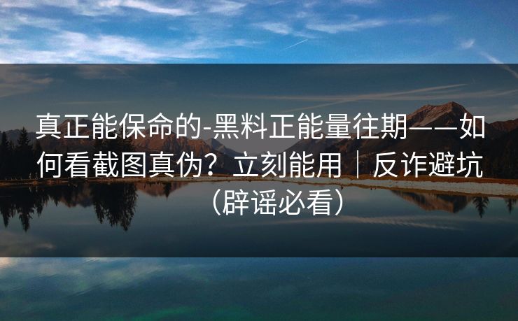 真正能保命的-黑料正能量往期——如何看截图真伪？立刻能用｜反诈避坑（辟谣必看）