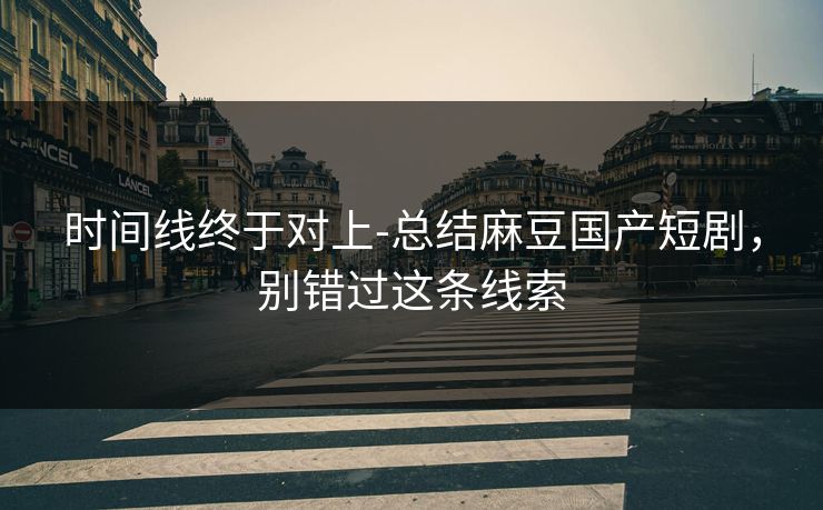 时间线终于对上-总结麻豆国产短剧，别错过这条线索