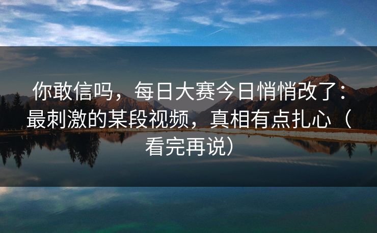 你敢信吗，每日大赛今日悄悄改了：最刺激的某段视频，真相有点扎心（看完再说）