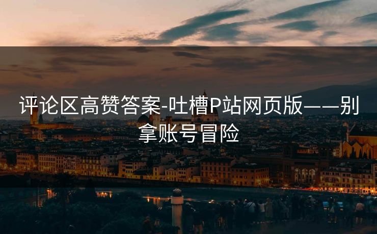 评论区高赞答案-吐槽P站网页版——别拿账号冒险