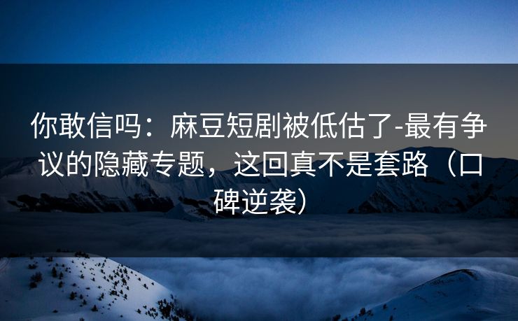 你敢信吗：麻豆短剧被低估了-最有争议的隐藏专题，这回真不是套路（口碑逆袭）