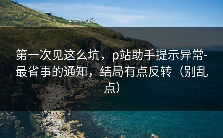 第一次见这么坑，p站助手提示异常-最省事的通知，结局有点反转（别乱点）
