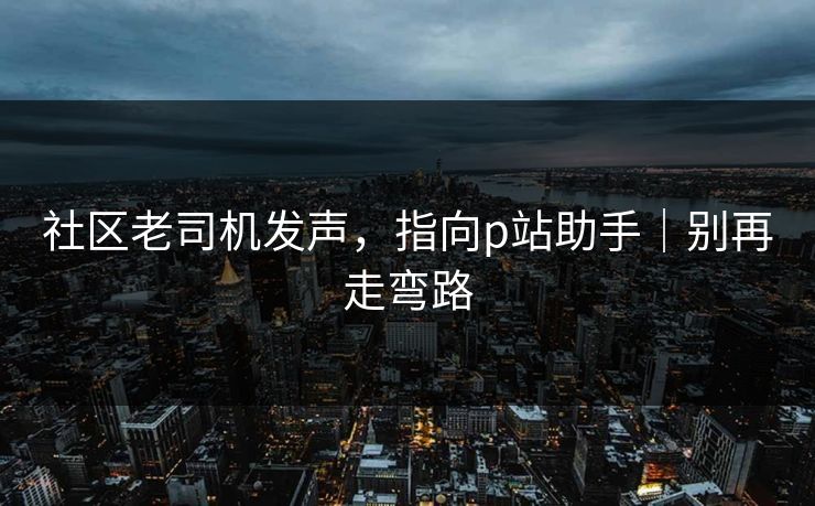 社区老司机发声,指向p站助手|别再走弯路 社区老司机发声,指向p站助手|别再走弯路