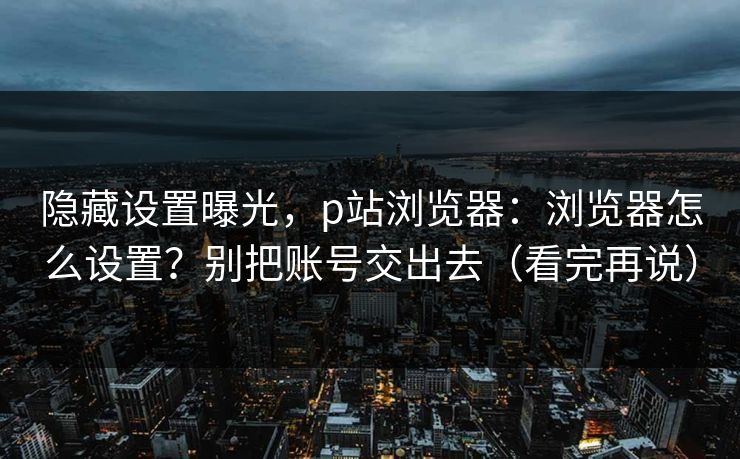 隐藏设置曝光，p站浏览器：浏览器怎么设置？别把账号交出去（看完再说）