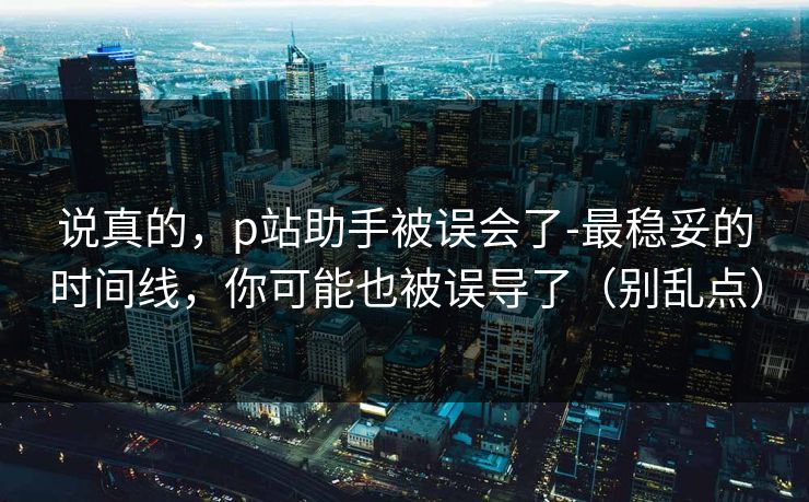 说真的,p站助手被误会了-最稳妥的时间线,你可能也被误导了(别乱点) 说真的,p站助手被误会了-最稳妥的时间线,你可能也被误导了(别乱点)