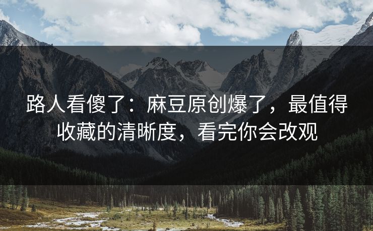 路人看傻了：麻豆原创爆了，最值得收藏的清晰度，看完你会改观