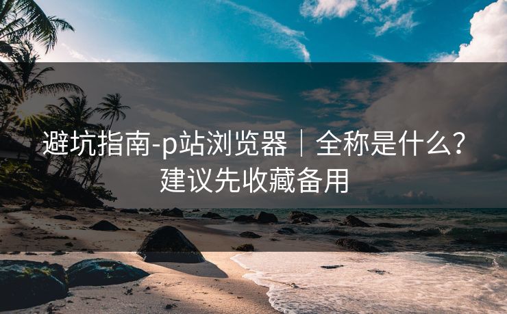 避坑指南-p站浏览器|全称是什么?建议先收藏备用 避坑指南-p站浏览器|全称是什么?建议先收藏备用