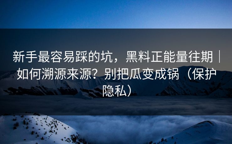 新手最容易踩的坑，黑料正能量往期｜如何溯源来源？别把瓜变成锅（保护隐私）