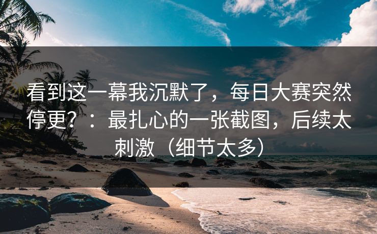 看到这一幕我沉默了，每日大赛突然停更？：最扎心的一张截图，后续太刺激（细节太多）