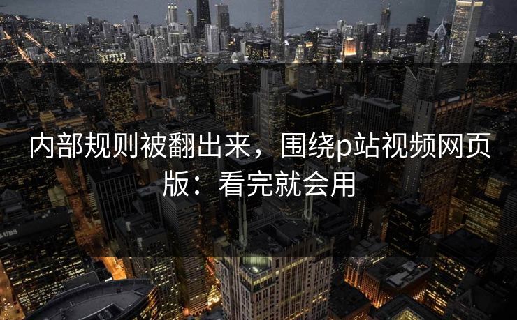 内部规则被翻出来,围绕p站视频网页版:看完就会用 内部规则被翻出来,围绕p站视频网页版:看完就会用