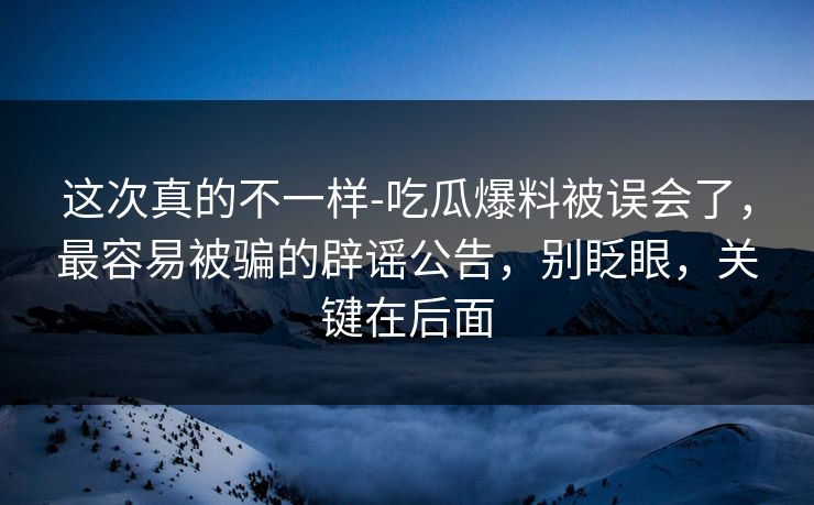 这次真的不一样-吃瓜爆料被误会了，最容易被骗的辟谣公告，别眨眼，关键在后面