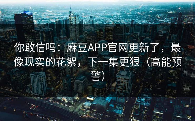 你敢信吗：麻豆APP官网更新了，最像现实的花絮，下一集更狠（高能预警）
