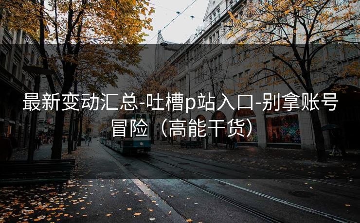 最新变动汇总-吐槽p站入口-别拿账号冒险(高能干货) 最新变动汇总-吐槽p站入口-别拿账号冒险(高能干货)