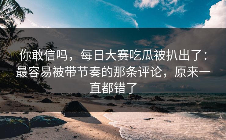 你敢信吗，每日大赛吃瓜被扒出了：最容易被带节奏的那条评论，原来一直都错了