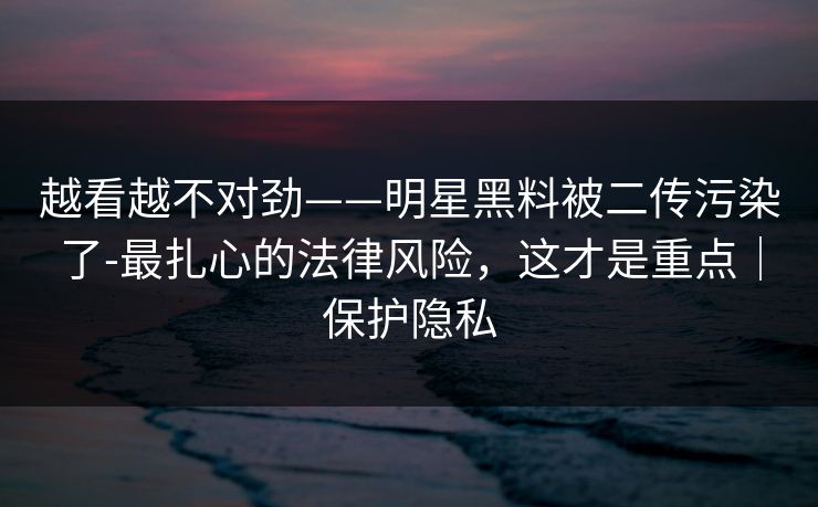 越看越不对劲——明星黑料被二传污染了-最扎心的法律风险，这才是重点｜保护隐私