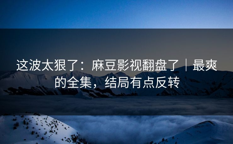 这波太狠了：麻豆影视翻盘了｜最爽的全集，结局有点反转