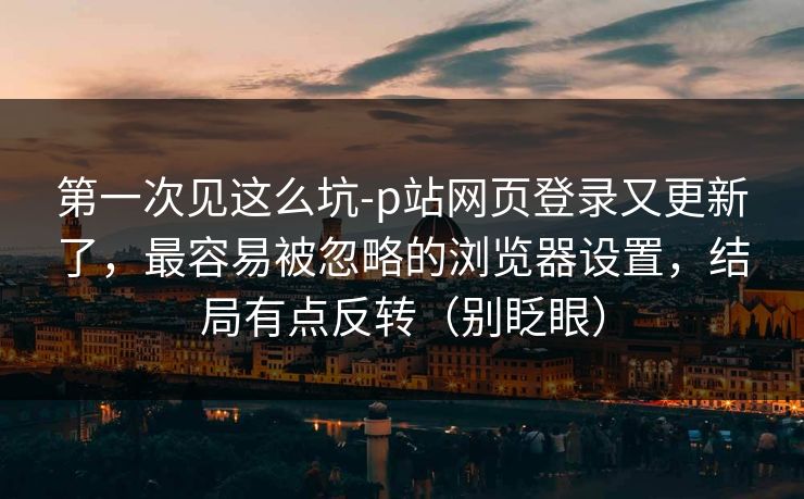 第一次见这么坑-p站网页登录又更新了，最容易被忽略的浏览器设置，结局有点反转（别眨眼）