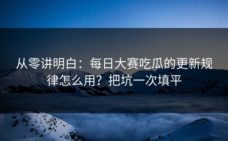 从零讲明白：每日大赛吃瓜的更新规律怎么用？把坑一次填平