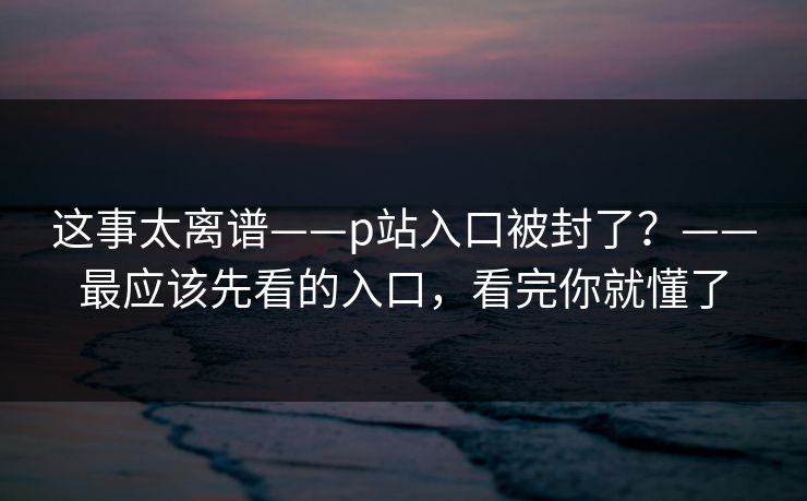 这事太离谱——p站入口被封了?——最应该先看的入口,看完你就懂了 这事太离谱——p站入口被封了?——最应该先看的入口,看完你就懂了