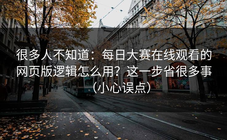 很多人不知道：每日大赛在线观看的网页版逻辑怎么用？这一步省很多事（小心误点）