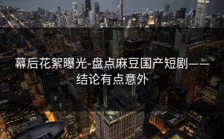 幕后花絮曝光-盘点麻豆国产短剧——结论有点意外 幕后花絮曝光-盘点麻豆国产短剧——结论有点意外