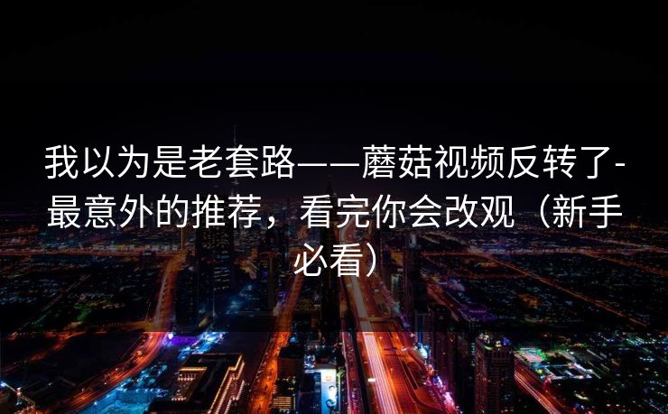 我以为是老套路——蘑菇视频反转了-最意外的推荐,看完你会改观(新手必看) 我以为是老套路——蘑菇视频反转了-最意外的推荐,看完你会改观(新手必看)