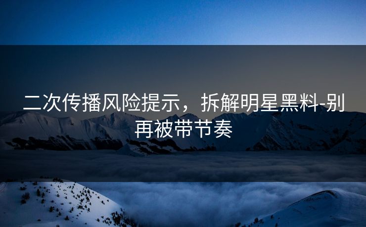 二次传播风险提示，拆解明星黑料-别再被带节奏