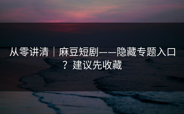 从零讲清｜麻豆短剧——隐藏专题入口？建议先收藏