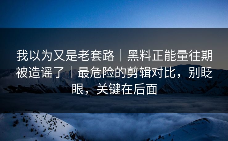 我以为又是老套路｜黑料正能量往期被造谣了｜最危险的剪辑对比，别眨眼，关键在后面