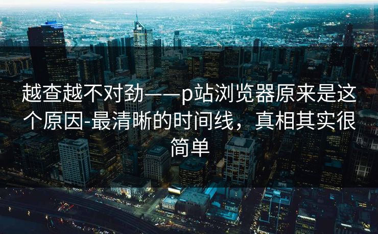 越查越不对劲——p站浏览器原来是这个原因-最清晰的时间线，真相其实很简单