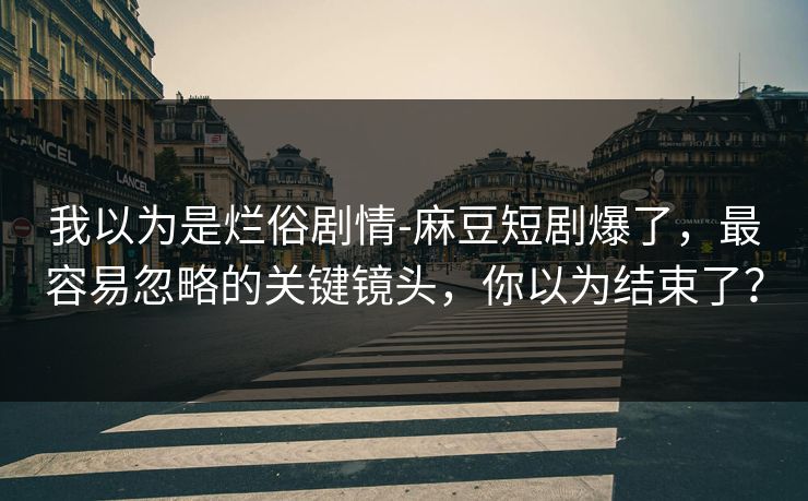 我以为是烂俗剧情-麻豆短剧爆了,最容易忽略的关键镜头,你以为结束了? 我以为是烂俗剧情-麻豆短剧爆了,最容易忽略的关键镜头,你以为结束了?