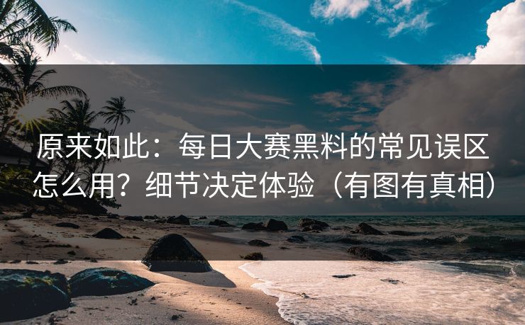 原来如此：每日大赛黑料的常见误区怎么用？细节决定体验（有图有真相）