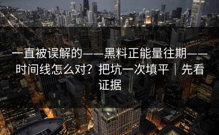 一直被误解的——黑料正能量往期——时间线怎么对?把坑一次填平|先看证据 一直被误解的——黑料正能量往期——时间线怎么对?把坑一次填平|先看证据