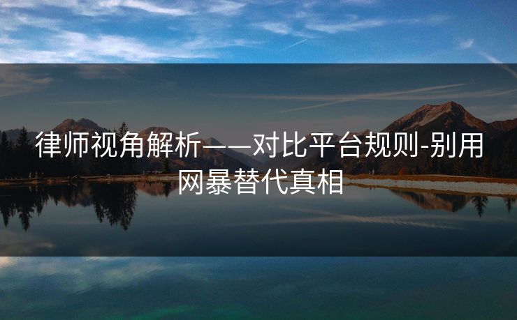 律师视角解析——对比平台规则-别用网暴替代真相 律师视角解析——对比平台规则-别用网暴替代真相