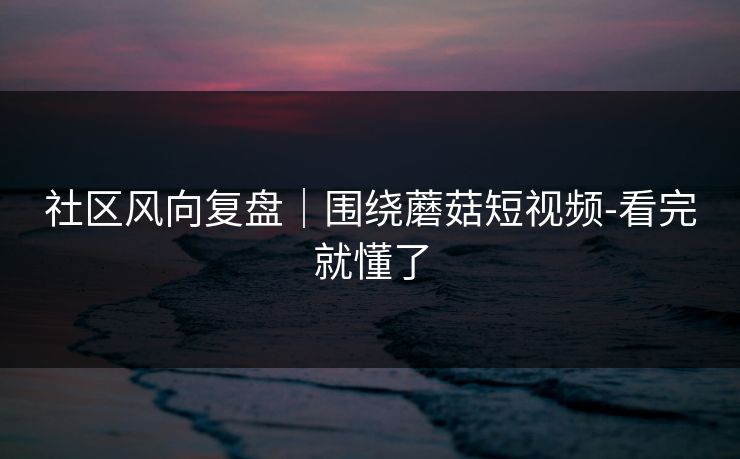 社区风向复盘｜围绕蘑菇短视频-看完就懂了
