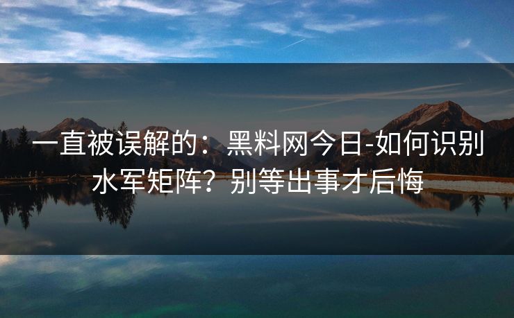 一直被误解的:黑料网今日-如何识别水军矩阵?别等出事才后悔 一直被误解的:黑料网今日-如何识别水军矩阵?别等出事才后悔