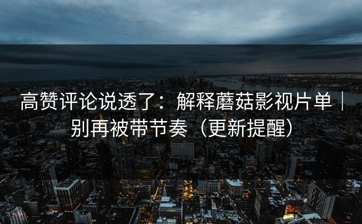 高赞评论说透了：解释蘑菇影视片单｜别再被带节奏（更新提醒）